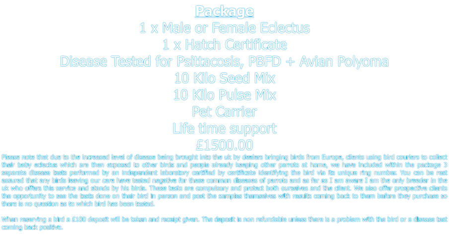 Package 1 x Male or Female Eclectus 1 x Hatch Certificate  Disease Tested for Psittacosis, PBFD + Avian Polyoma  10 Kilo Seed Mix 10 Kilo Pulse Mix Pet Carrier Life time support £1500.00 Please note that due to the increased level of disease being brought into the uk by dealers bringing birds from Europe, clients using bird couriers to collect their baby eclectus which are then exposed to other birds and people already keeping other parrots at home, we have included within the package 3 separate disease tests performed by an independent laboratory certified by certificate identifying the bird via its unique ring number. You can be rest assured that any birds leaving our care have tested negative for these common diseases of parrots and as far as I am aware I am the only breeder in the uk who offers this service and stands by his birds. These tests are compulsory and protect both ourselves and the client. We also offer prospective clients the opportunity to see the tests done on their bird in person and post the samples themselves with results coming back to them before they purchase so there is no question as to which bird has been tested.   When reserving a bird a £100 deposit will be taken and receipt given. The deposit is non refundable unless there is a problem with the bird or a disease test coming back positive.