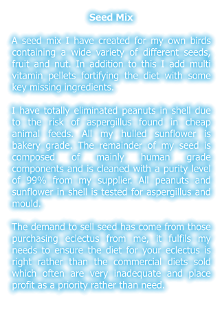 Seed Mix  A seed mix I have created for my own birds containing a wide variety of different seeds, fruit and nut. In addition to this I add multi vitamin pellets fortifying the diet with some key missing ingredients.  I have totally eliminated peanuts in shell due to the risk of aspergillus found in cheap animal feeds. All my hulled sunflower is bakery grade. The remainder of my seed is composed of mainly human grade components and is cleaned with a purity level of 99% from my supplier. All peanuts and sunflower in shell is tested for aspergillus and mould.  The demand to sell seed has come from those purchasing eclectus from me, it fulfils my needs to ensure the diet for your eclectus is right rather than the commercial diets sold which often are very inadequate and place profit as a priority rather than need.