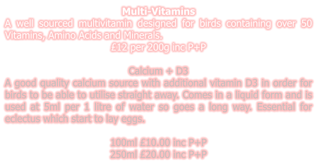 Multi-Vitamins A well sourced multivitamin designed for birds containing over 50 Vitamins, Amino Acids and Minerals. £12 per 200g inc P+P  Calcium + D3 A good quality calcium source with additional vitamin D3 in order for birds to be able to utilise straight away. Comes in a liquid form and is used at 5ml per 1 litre of water so goes a long way. Essential for eclectus which start to lay eggs.  100ml £10.00 inc P+P 250ml £20.00 inc P+P
